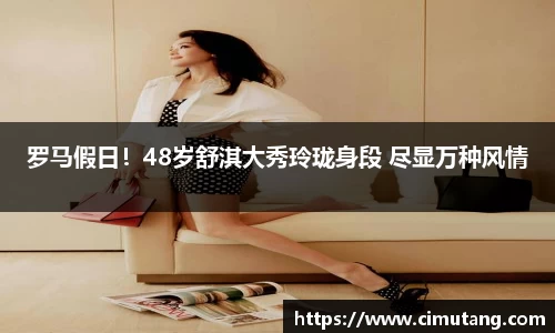 罗马假日！48岁舒淇大秀玲珑身段 尽显万种风情